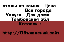 столы из камня › Цена ­ 55 000 - Все города Услуги » Для дома   . Тамбовская обл.,Котовск г.